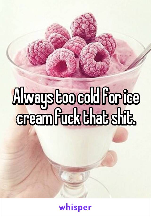 Always too cold for ice cream fuck that shit.