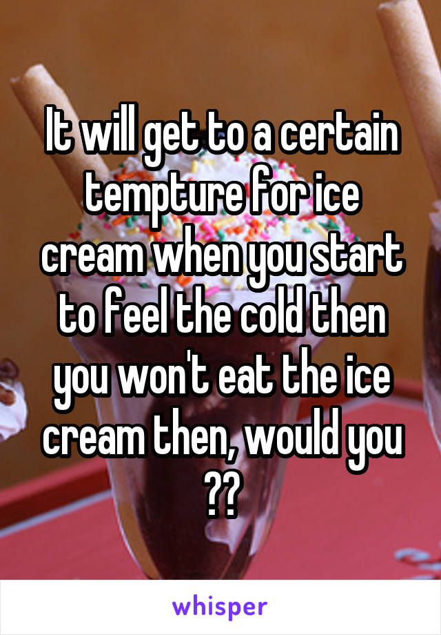 It will get to a certain tempture for ice cream when you start to feel the cold then you won't eat the ice cream then, would you ??