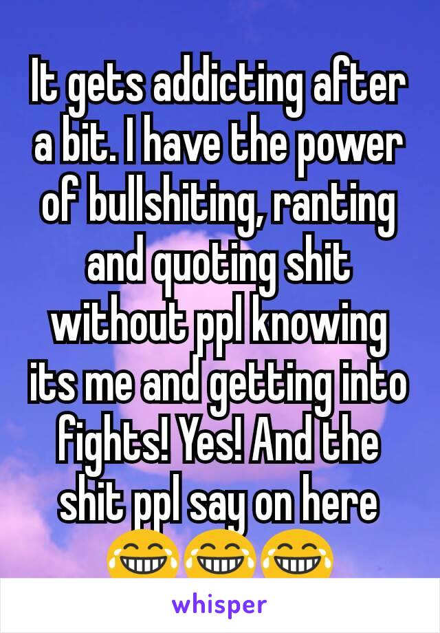 It gets addicting after a bit. I have the power of bullshiting, ranting and quoting shit without ppl knowing its me and getting into fights! Yes! And the shit ppl say on here 😂😂😂