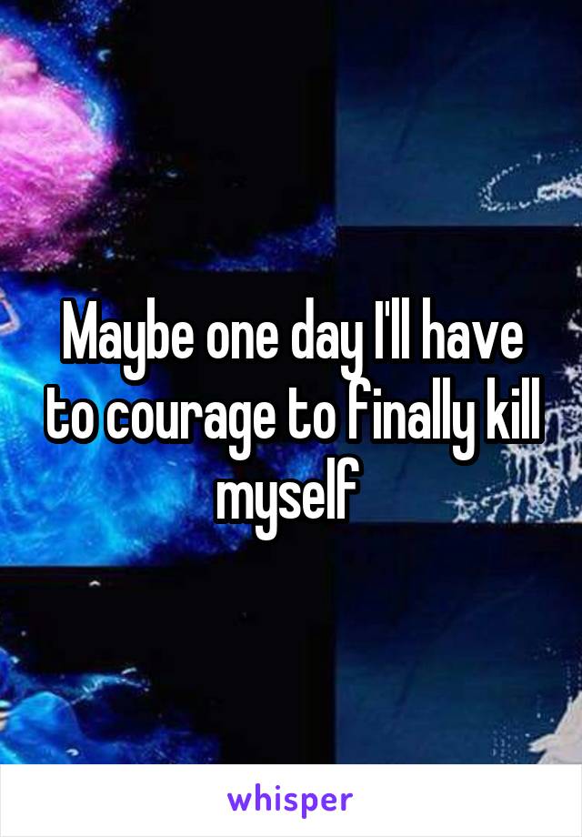 Maybe one day I'll have to courage to finally kill myself 