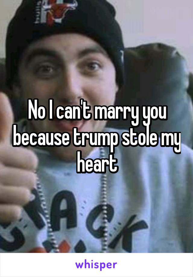 No I can't marry you because trump stole my heart