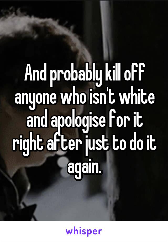 And probably kill off anyone who isn't white and apologise for it right after just to do it again.