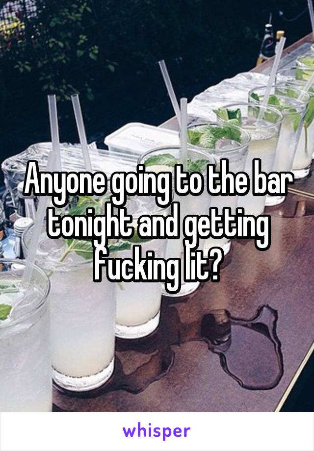 Anyone going to the bar tonight and getting fucking lit?
