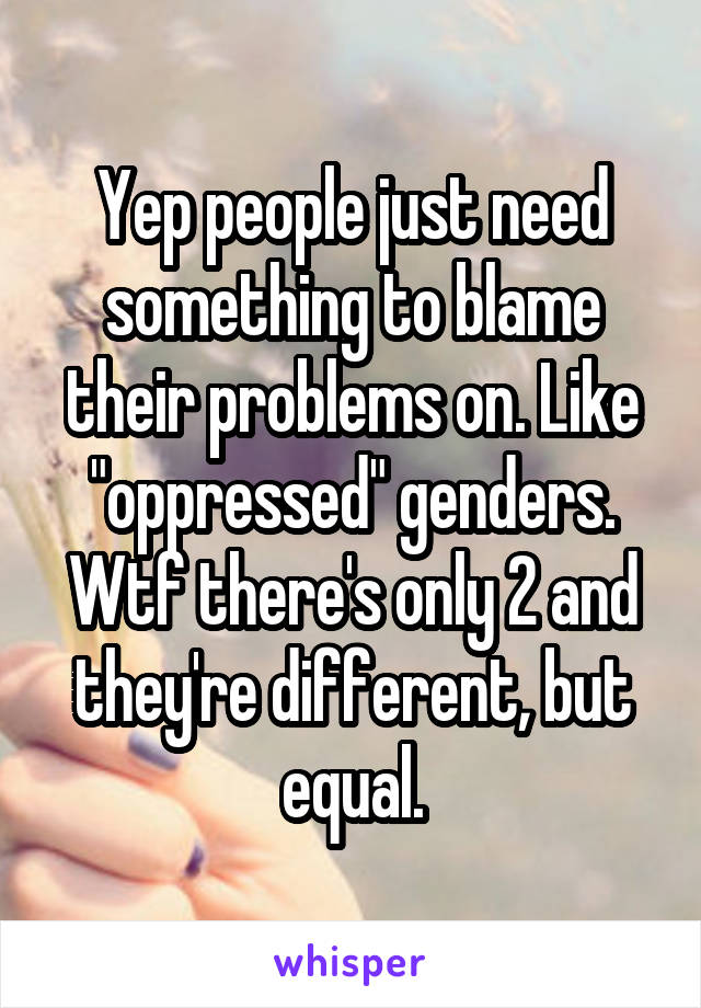 Yep people just need something to blame their problems on. Like "oppressed" genders. Wtf there's only 2 and they're different, but equal.