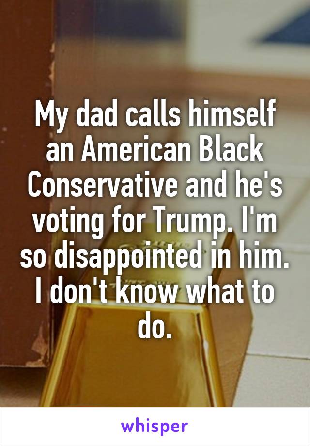 My dad calls himself an American Black Conservative and he's voting for Trump. I'm so disappointed in him. I don't know what to do.