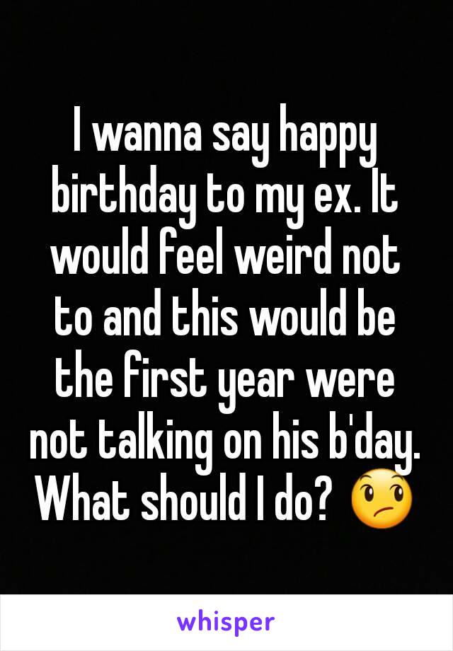 I wanna say happy birthday to my ex. It would feel weird not to and this would be the first year were not talking on his b'day. What should I do? 😞