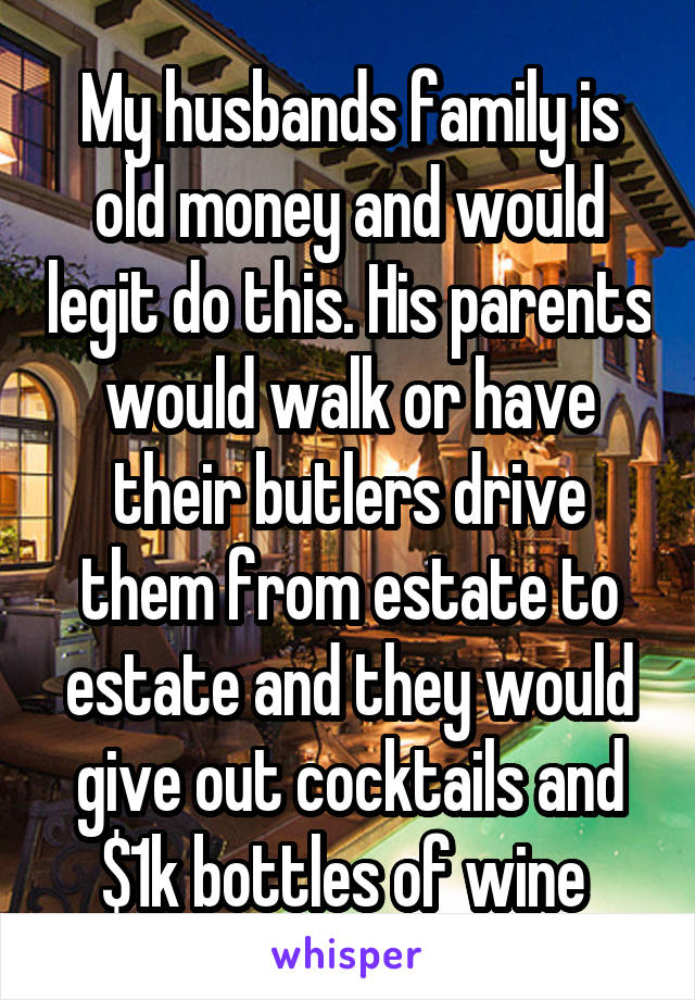 My husbands family is old money and would legit do this. His parents would walk or have their butlers drive them from estate to estate and they would give out cocktails and $1k bottles of wine 