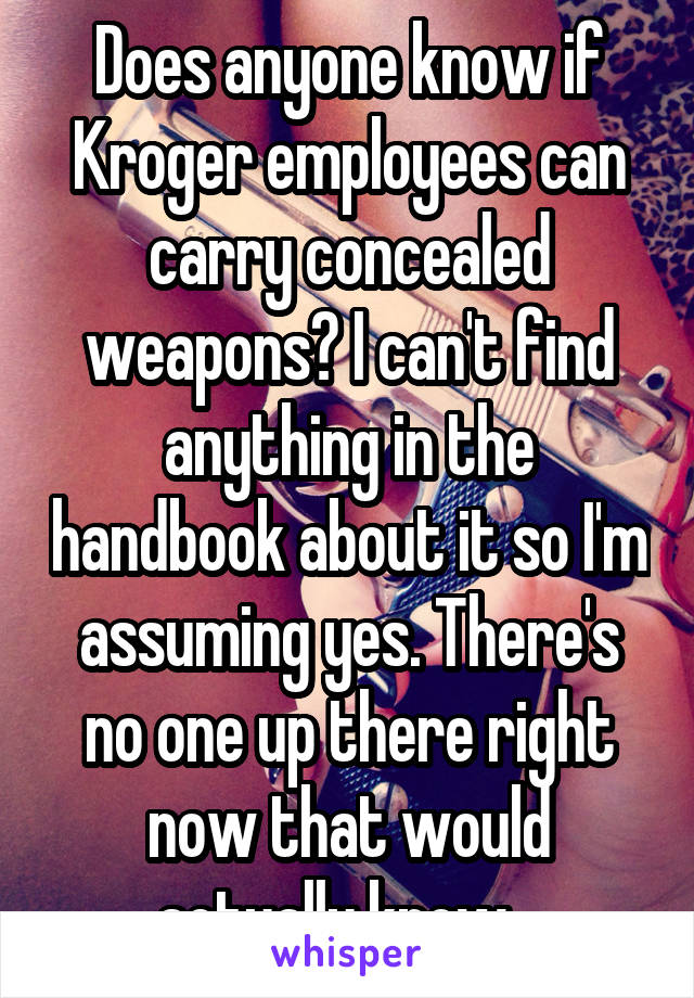 Does anyone know if Kroger employees can carry concealed weapons? I can't find anything in the handbook about it so I'm assuming yes. There's no one up there right now that would actually know...