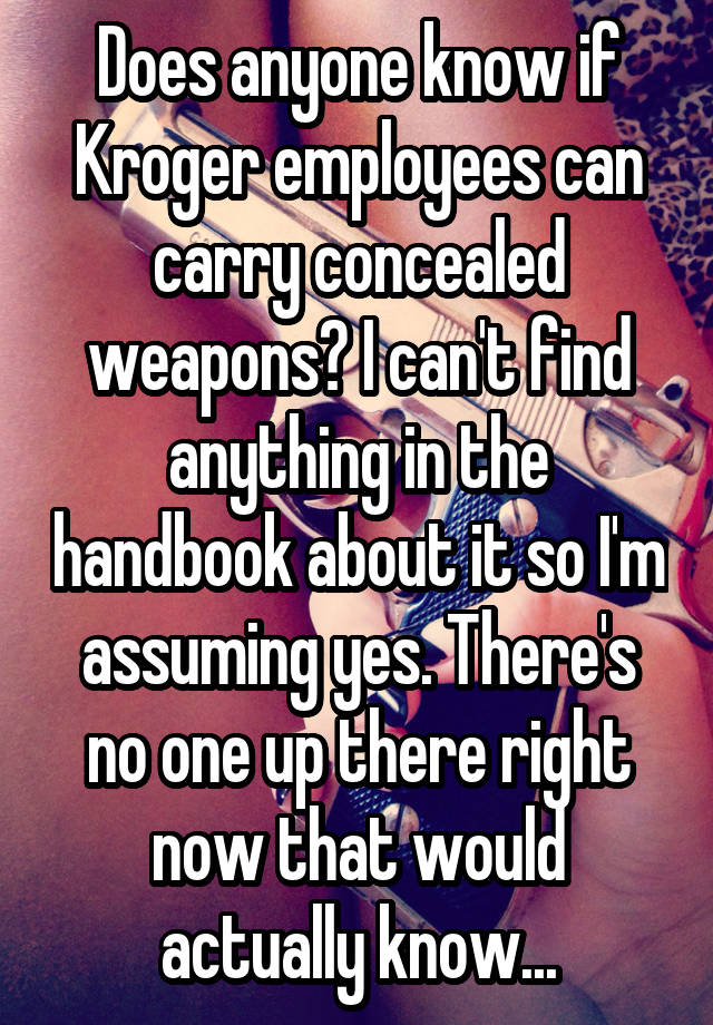 Does anyone know if Kroger employees can carry concealed weapons? I can't find anything in the handbook about it so I'm assuming yes. There's no one up there right now that would actually know...