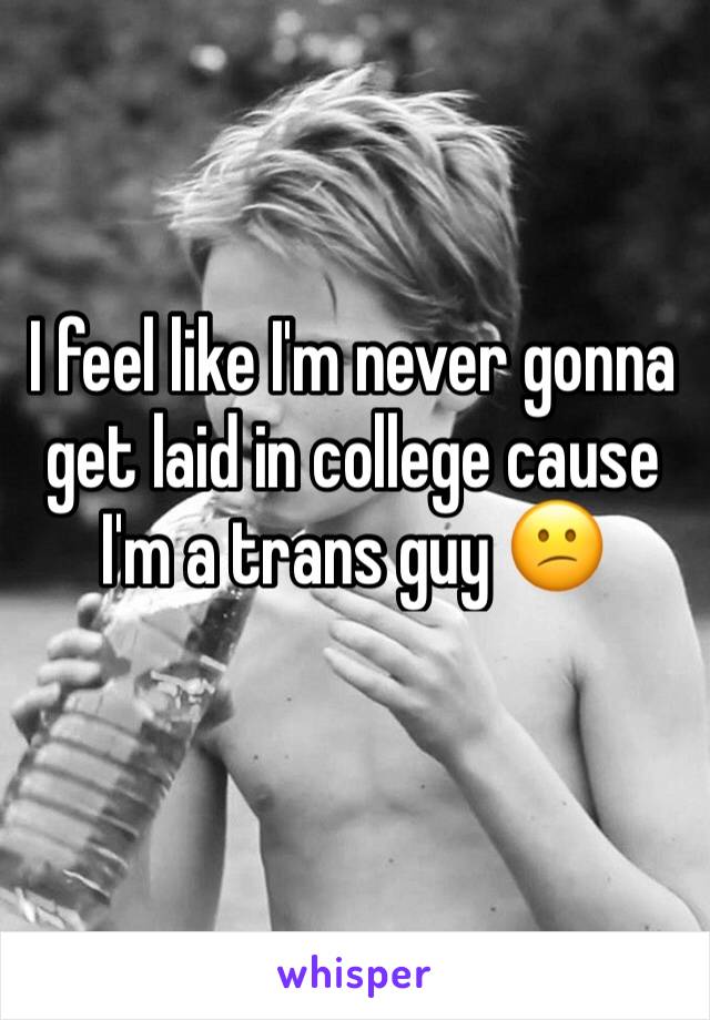 I feel like I'm never gonna get laid in college cause I'm a trans guy 😕