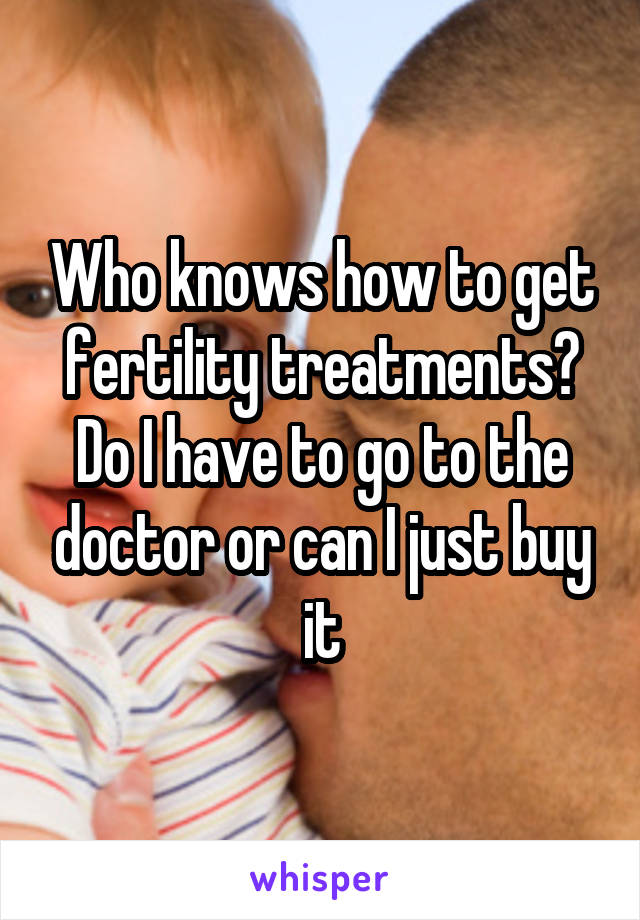 Who knows how to get fertility treatments? Do I have to go to the doctor or can I just buy it