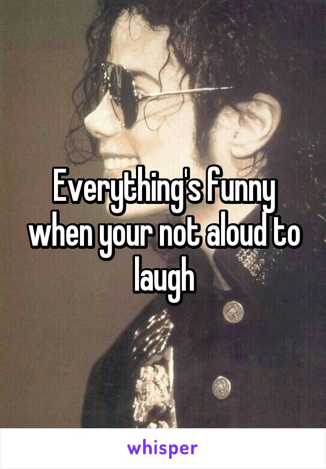 Everything's funny when your not aloud to laugh