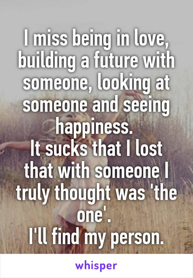 I miss being in love, building a future with someone, looking at someone and seeing happiness. 
It sucks that I lost that with someone I truly thought was 'the one'. 
I'll find my person.