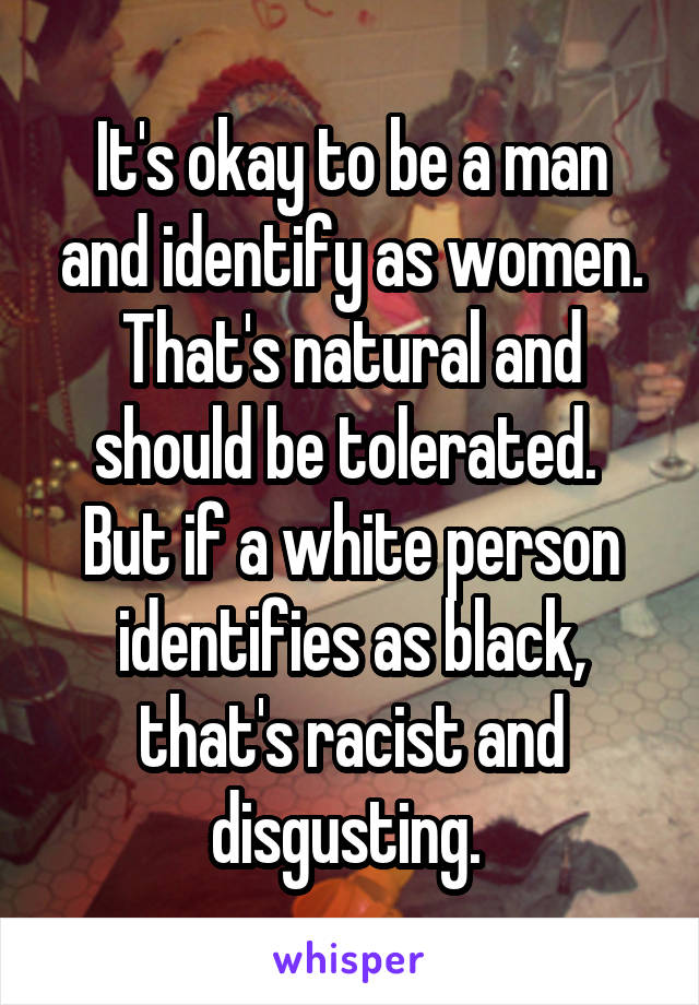 It's okay to be a man and identify as women. That's natural and should be tolerated. 
But if a white person identifies as black, that's racist and disgusting. 