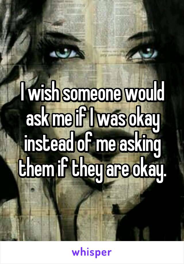 I wish someone would ask me if I was okay instead of me asking them if they are okay.