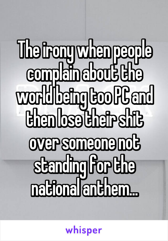 The irony when people complain about the world being too PC and then lose their shit over someone not standing for the national anthem...
