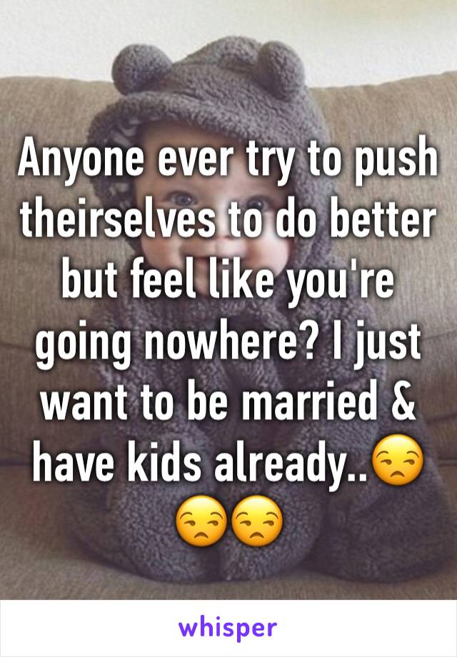 Anyone ever try to push theirselves to do better but feel like you're going nowhere? I just want to be married & have kids already..😒😒😒