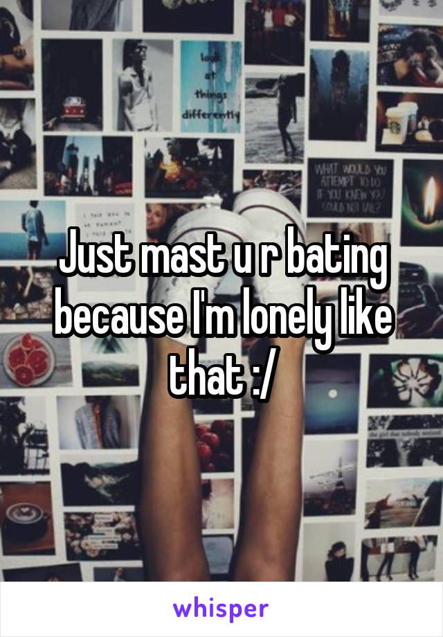 Just mast u r bating because I'm lonely like that :/