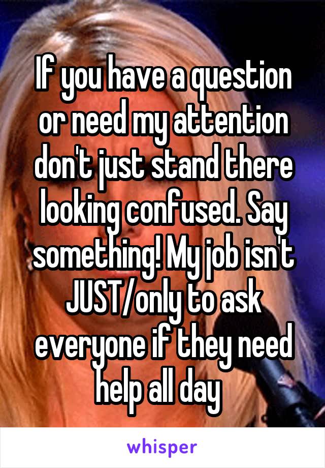 If you have a question or need my attention don't just stand there looking confused. Say something! My job isn't JUST/only to ask everyone if they need help all day  