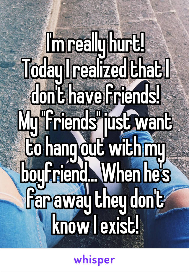 I'm really hurt!
Today I realized that I don't have friends!
My "friends" just want to hang out with my boyfriend... When he's far away they don't know I exist!