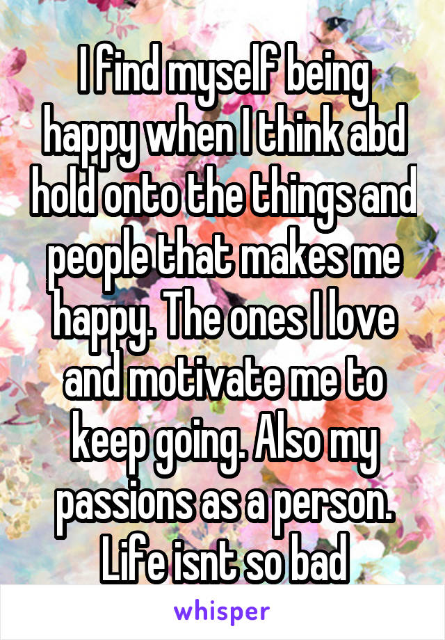 I find myself being happy when I think abd hold onto the things and people that makes me happy. The ones I love and motivate me to keep going. Also my passions as a person. Life isnt so bad