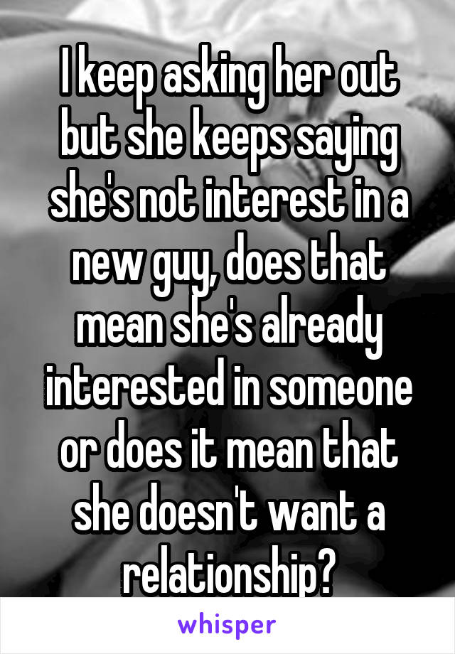 I keep asking her out but she keeps saying she's not interest in a new guy, does that mean she's already interested in someone or does it mean that she doesn't want a relationship?