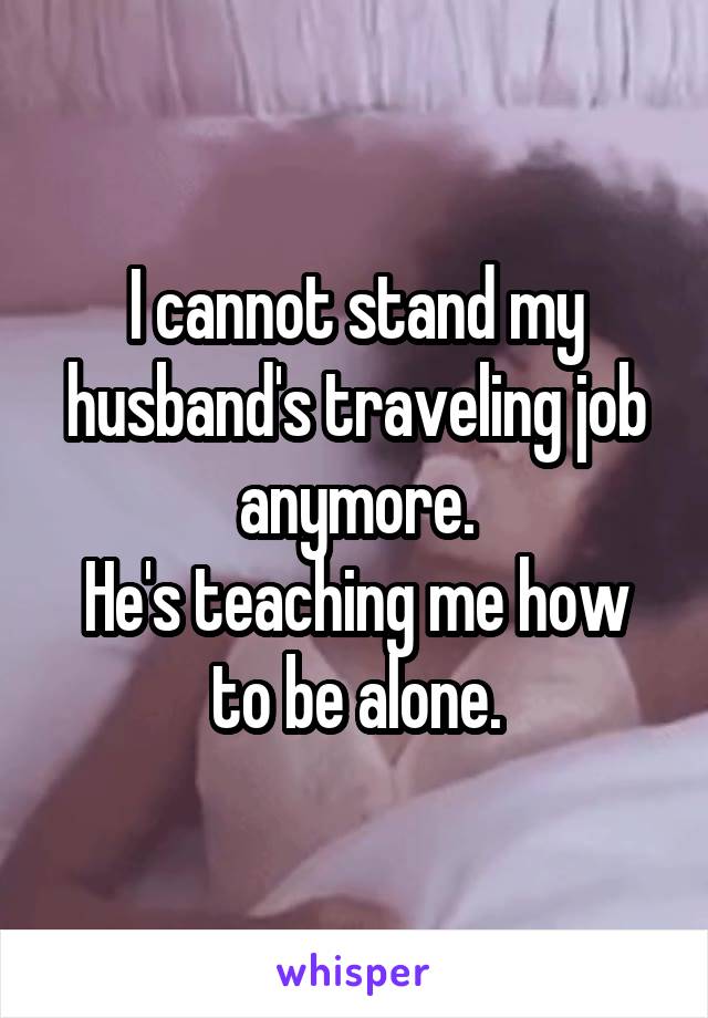I cannot stand my husband's traveling job anymore.
He's teaching me how to be alone.