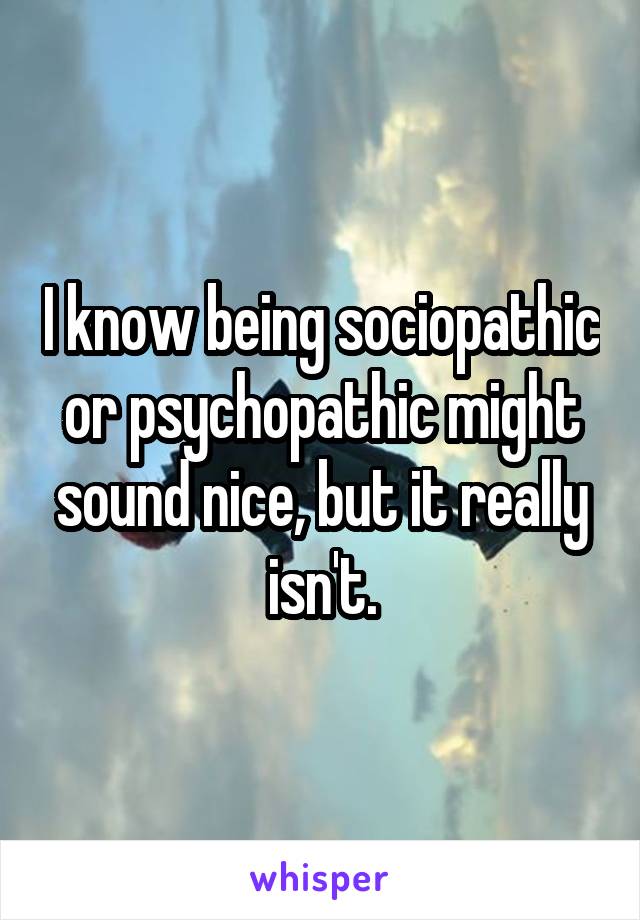 I know being sociopathic or psychopathic might sound nice, but it really isn't.