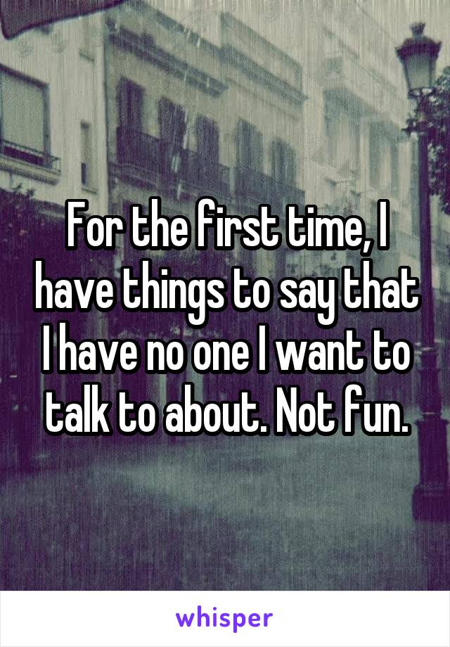 For the first time, I have things to say that I have no one I want to talk to about. Not fun.