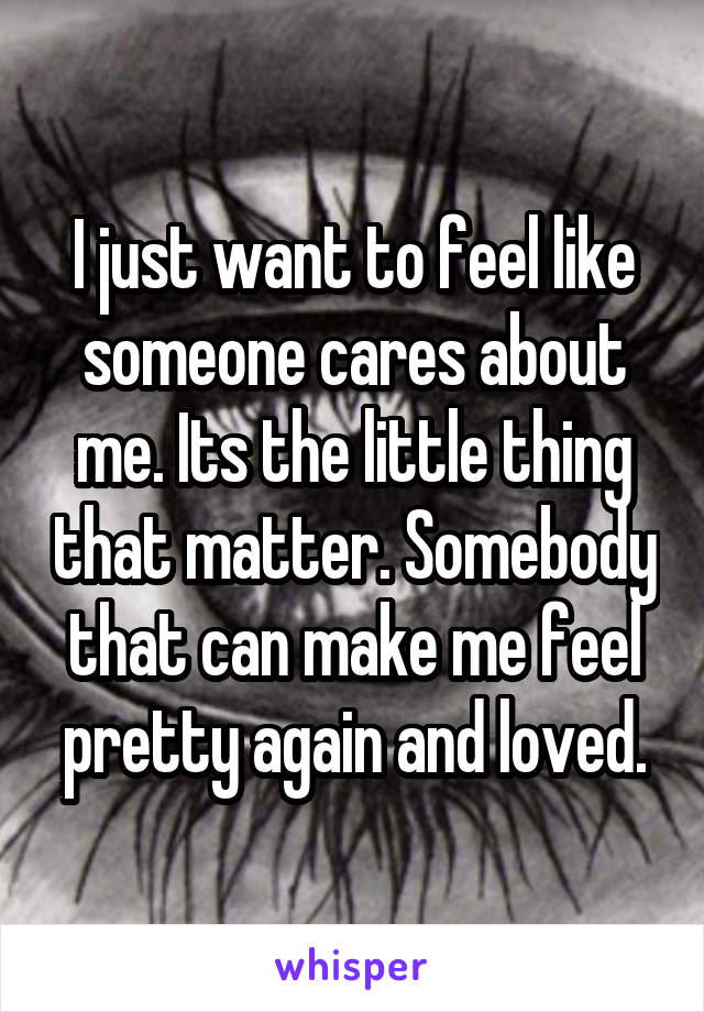 I just want to feel like someone cares about me. Its the little thing that matter. Somebody that can make me feel pretty again and loved.