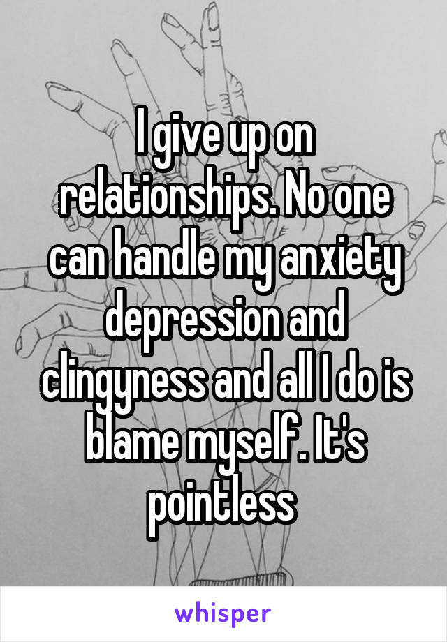 I give up on relationships. No one can handle my anxiety depression and clingyness and all I do is blame myself. It's pointless 