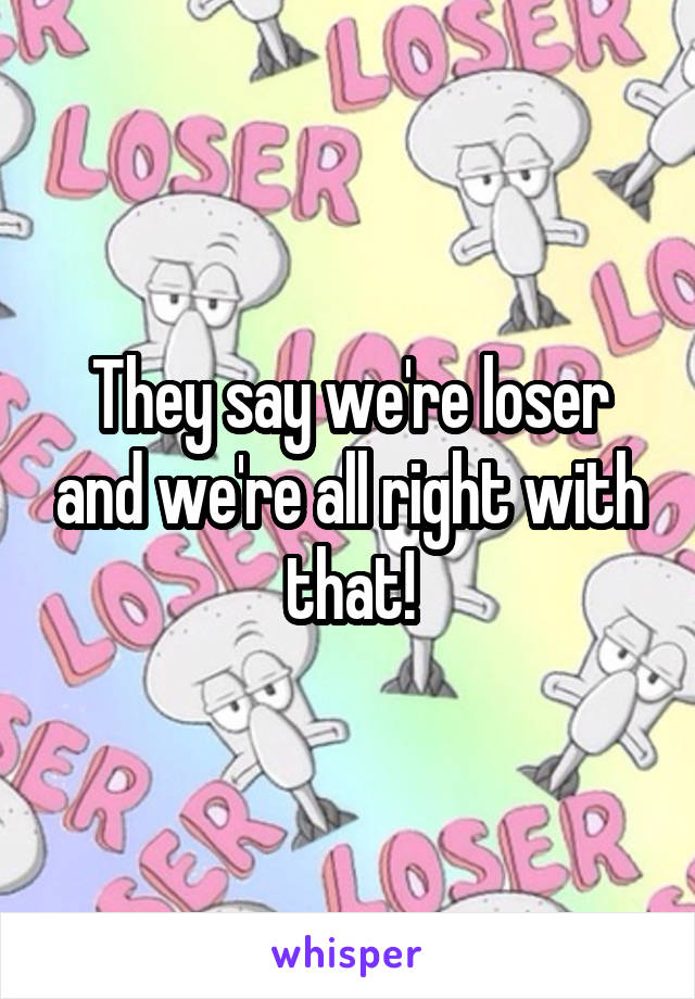 They say we're loser and we're all right with that!