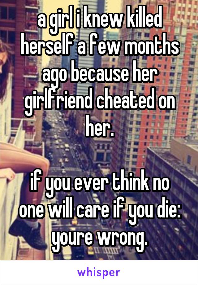a girl i knew killed herself a few months ago because her girlfriend cheated on her.

if you ever think no one will care if you die:
youre wrong.
