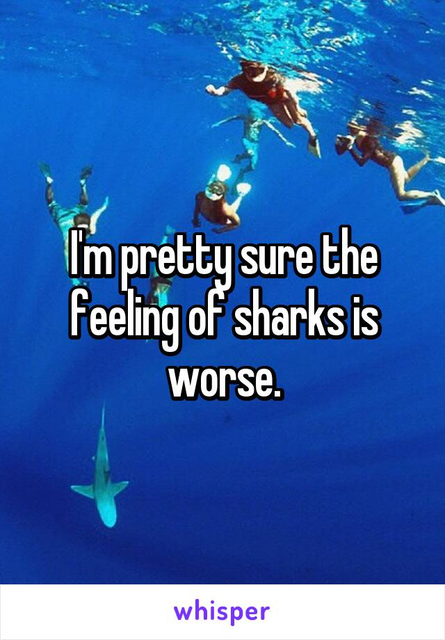 I'm pretty sure the feeling of sharks is worse.