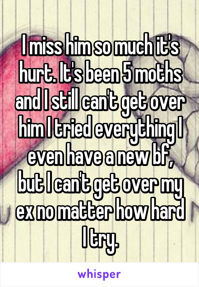 I miss him so much it's hurt. It's been 5 moths and I still can't get over him I tried everything I even have a new bf, but I can't get over my ex no matter how hard I try.
