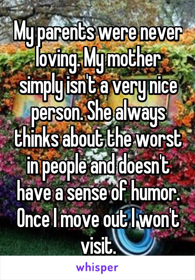 My parents were never loving. My mother simply isn't a very nice person. She always thinks about the worst in people and doesn't have a sense of humor. Once I move out I won't visit.