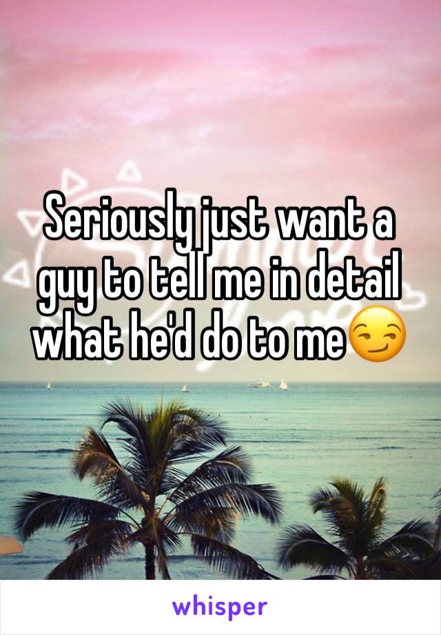 Seriously just want a guy to tell me in detail what he'd do to me😏