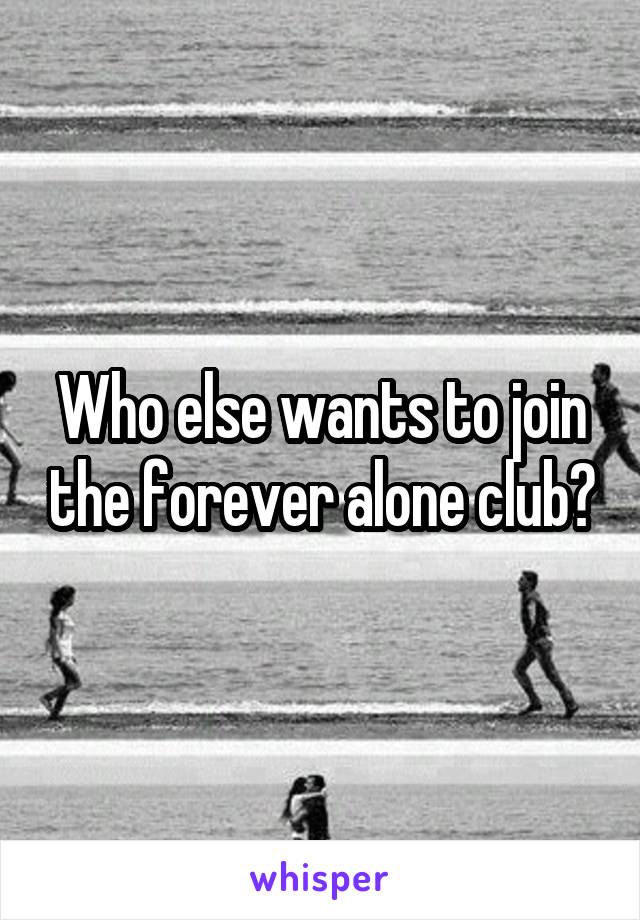 Who else wants to join the forever alone club?