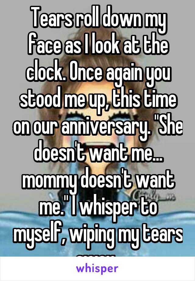 Tears roll down my face as I look at the clock. Once again you stood me up, this time on our anniversary. "She doesn't want me... mommy doesn't want me." I whisper to myself, wiping my tears away. 