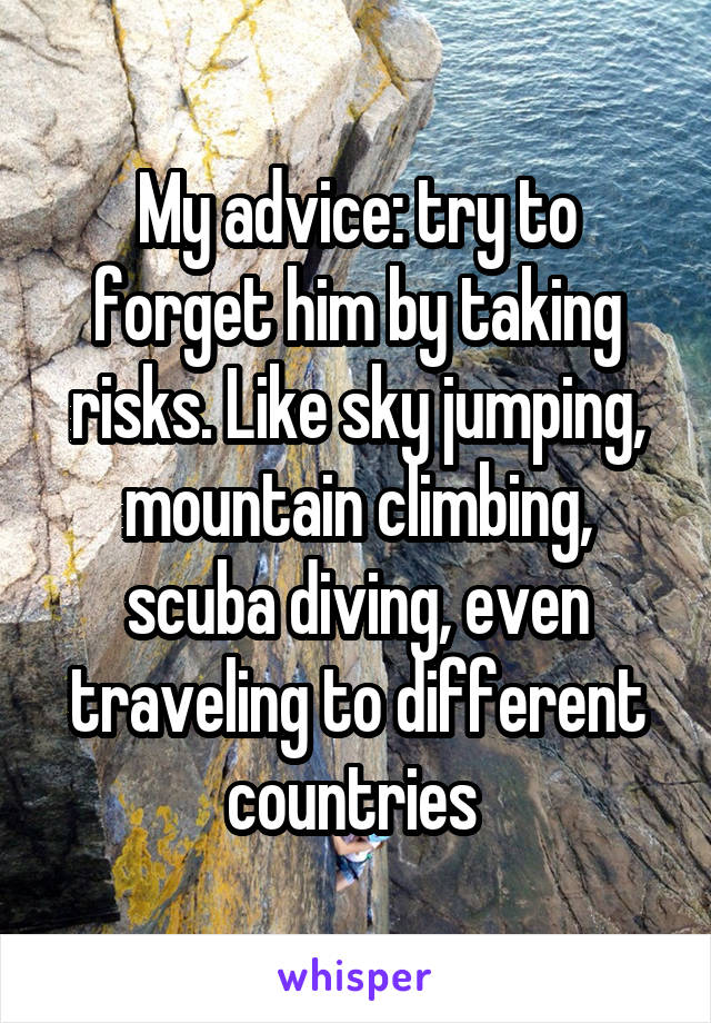 My advice: try to forget him by taking risks. Like sky jumping, mountain climbing, scuba diving, even traveling to different countries 