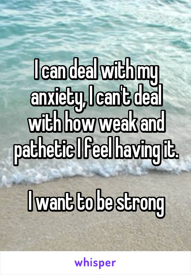 I can deal with my anxiety, I can't deal with how weak and pathetic I feel having it. 
I want to be strong