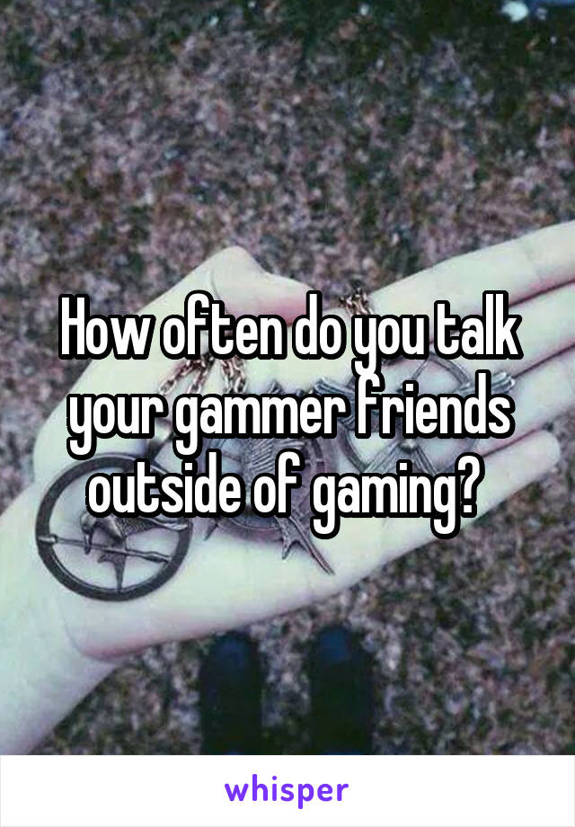 How often do you talk your gammer friends outside of gaming? 
