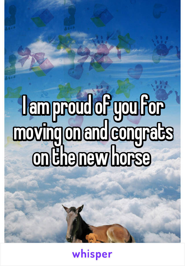 I am proud of you for moving on and congrats on the new horse 