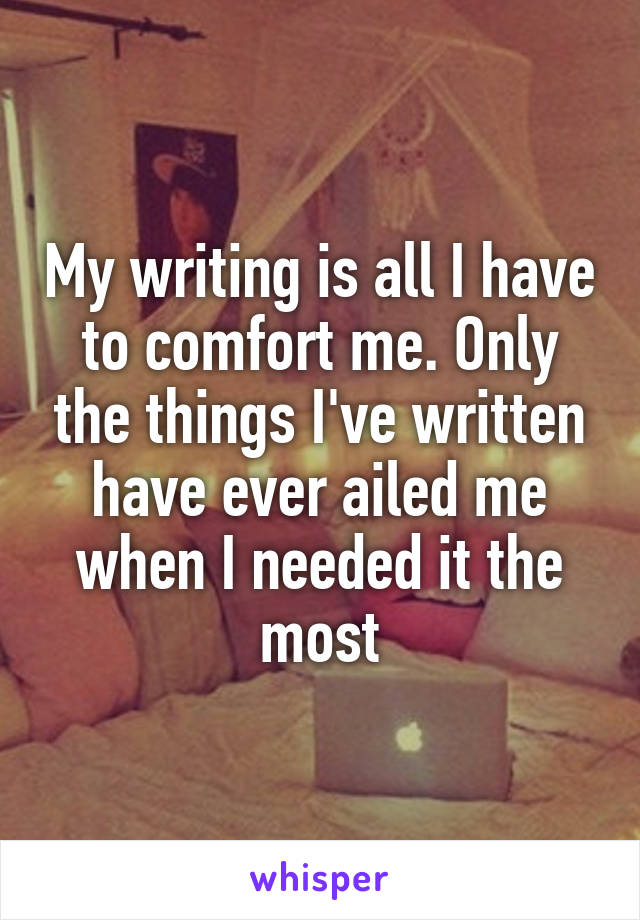 My writing is all I have to comfort me. Only the things I've written have ever ailed me when I needed it the most