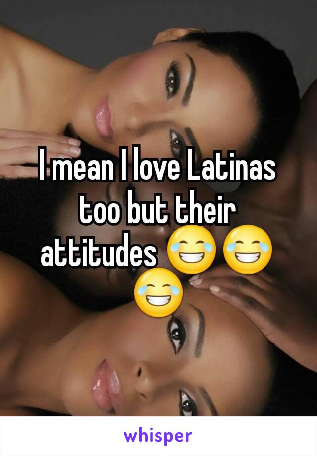 I mean I love Latinas too but their attitudes 😂😂😂