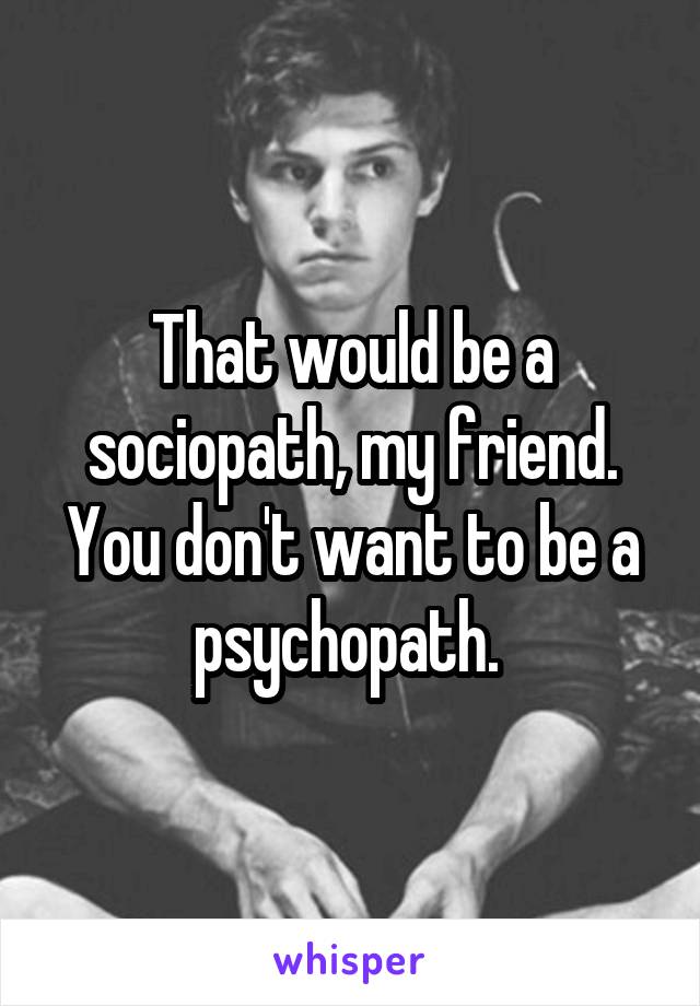 That would be a sociopath, my friend. You don't want to be a psychopath. 