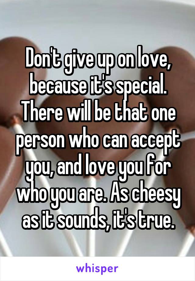 Don't give up on love, because it's special. There will be that one person who can accept you, and love you for who you are. As cheesy as it sounds, it's true.