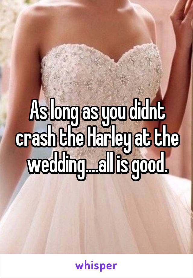 As long as you didnt crash the Harley at the wedding....all is good.