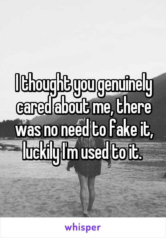 I thought you genuinely cared about me, there was no need to fake it, luckily I'm used to it. 