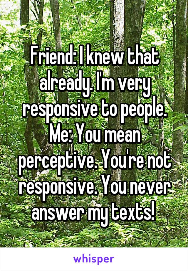 Friend: I knew that already. I'm very responsive to people.
Me: You mean perceptive. You're not responsive. You never answer my texts! 